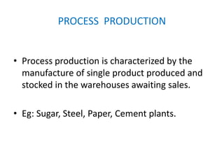 PROCESS PRODUCTION
• Process production is characterized by the
manufacture of single product produced and
stocked in the warehouses awaiting sales.
• Eg: Sugar, Steel, Paper, Cement plants.
 