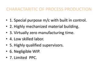 CHARACTARITIC OF PROCESS PRODUCTION
• 1. Special purpose m/c with built in control.
• 2. Highly mechanized material building.
• 3. Virtually zero manufacturing time.
• 4. Low skilled labor.
• 5. Highly qualified supervisors.
• 6. Negligible WIP.
• 7. Limited PPC.
 