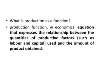 • What is production as a function?
• production function, in economics, equation
that expresses the relationship between the
quantities of productive factors (such as
labour and capital) used and the amount of
product obtained.
 