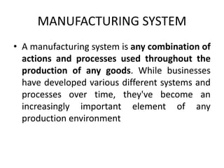 MANUFACTURING SYSTEM
• A manufacturing system is any combination of
actions and processes used throughout the
production of any goods. While businesses
have developed various different systems and
processes over time, they've become an
increasingly important element of any
production environment
 