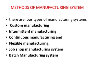 METHODS OF MANUFACTURING SYSTEM
• there are four types of manufacturing systems
• Custom manufacturing
• Intermittent manufacturing
• Continuous manufacturing and
• Flexible manufacturing.
• Job shop manufacturing system
• Batch Manufacturing system
 