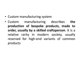 • Custom manufacturing system
• Custom manufacturing describes the
production of bespoke products, made to
order, usually by a skilled craftsperson. It is a
relative rarity in modern society, usually
reserved for high-end variants of common
products
 