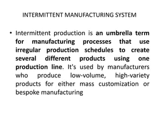 INTERMITTENT MANUFACTURING SYSTEM
• Intermittent production is an umbrella term
for manufacturing processes that use
irregular production schedules to create
several different products using one
production line. It's used by manufacturers
who produce low-volume, high-variety
products for either mass customization or
bespoke manufacturing
 