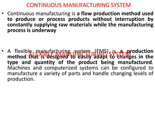 CONTINUOUS MANUFACTURING SYSTEM
• Continuous manufacturing is a flow production method used
to produce or process products without interruption by
constantly supplying raw materials while the manufacturing
process is underway
• A flexible manufacturing system (FMS) is a production
method that is designed to easily adapt to changes in the
type and quantity of the product being manufactured.
Machines and computerized systems can be configured to
manufacture a variety of parts and handle changing levels of
production.
FLEXIBLE MANUFACTURING SYSTEM
 