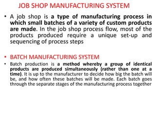 JOB SHOP MANUFACTURING SYSTEM
• A job shop is a type of manufacturing process in
which small batches of a variety of custom products
are made. In the job shop process flow, most of the
products produced require a unique set-up and
sequencing of process steps
• BATCH MANUFACTURING SYSTEM
• Batch production is a method whereby a group of identical
products are produced simultaneously (rather than one at a
time). It is up to the manufacturer to decide how big the batch will
be, and how often these batches will be made. Each batch goes
through the separate stages of the manufacturing process together
 