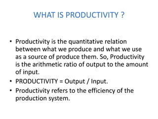 WHAT IS PRODUCTIVITY ?
• Productivity is the quantitative relation
between what we produce and what we use
as a source of produce them. So, Productivity
is the arithmetic ratio of output to the amount
of input.
• PRODUCTIVITY = Output / Input.
• Productivity refers to the efficiency of the
production system.
 
