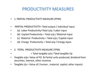 PRODUCTIVITY MEASURES
• 1. PARTIAL PRODUCTIVITY MEASURE (PPM)
• PARTIAL PRODUCTIVITY= Total output / individual input.
• (a) Labor Productivity=Total o/p / Labor input
• (b) Capital Productivity = Total o/p / Material input
• (c) Material Productivity = Total o/p / Capital input
• (d) Energy Productivity = Total o/p / Energy input.
• 2. TOTAL PRODUCTIVITY MEASURE (TPM)
• = Total tangible o/p / Total tangible i/p
• Tangible o/p= Value of FG & Partial units produced, dividend from
securities, interest, other incomes
• Tangible i/p = Value of ( human , material, capital, other inputs)
 