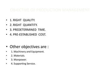 OBJECTIVE OF PRODUCTION MANAGEMENT
• 1. RIGHT QUALITY.
• 2. RIGHT QUANTITY.
• 3. PREDETERMINED TIME.
• 4. PRE-ESTABLISHED COST.
• Other objectives are :
• 1. Machinery and Equipment.
• 2. Materials.
• 3. Manpower.
• 4. Supporting Service.
 