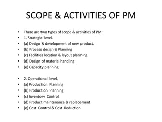SCOPE & ACTIVITIES OF PM
• There are two types of scope & activities of PM :
• 1. Strategic level.
• (a) Design & development of new product.
• (b) Process design & Planning
• (c) Facilities location & layout planning
• (d) Design of material handling
• (e) Capacity planning
• 2. Operational level.
• (a) Production Planning
• (b) Production Planning
• (c) Inventory Control
• (d) Product maintenance & replacement
• (e) Cost Control & Cost Reduction
 