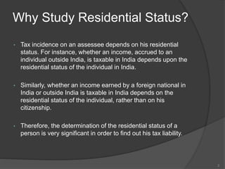 Why Study Residential Status?
• Tax incidence on an assessee depends on his residential
status. For instance, whether an income, accrued to an
individual outside India, is taxable in India depends upon the
residential status of the individual in India.
• Similarly, whether an income earned by a foreign national in
India or outside India is taxable in India depends on the
residential status of the individual, rather than on his
citizenship.
• Therefore, the determination of the residential status of a
person is very significant in order to find out his tax liability.
2
 