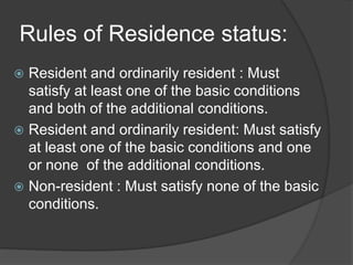 Rules of Residence status:
 Resident and ordinarily resident : Must
satisfy at least one of the basic conditions
and both of the additional conditions.
 Resident and ordinarily resident: Must satisfy
at least one of the basic conditions and one
or none of the additional conditions.
 Non-resident : Must satisfy none of the basic
conditions.
 