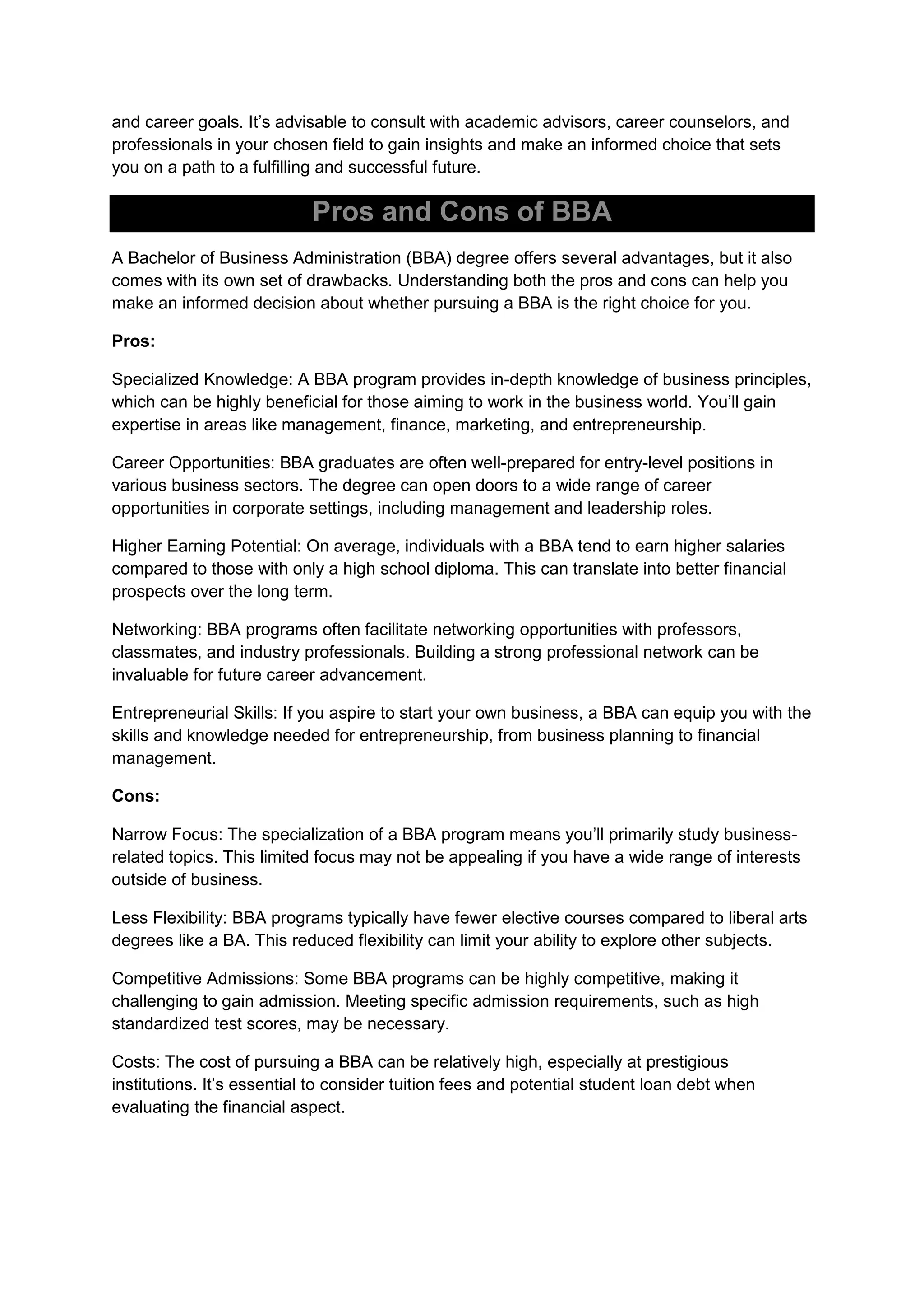 and career goals. It’s advisable to consult with academic advisors, career counselors, and
professionals in your chosen field to gain insights and make an informed choice that sets
you on a path to a fulfilling and successful future.
Pros and Cons of BBA
A Bachelor of Business Administration (BBA) degree offers several advantages, but it also
comes with its own set of drawbacks. Understanding both the pros and cons can help you
make an informed decision about whether pursuing a BBA is the right choice for you.
Pros:
Specialized Knowledge: A BBA program provides in-depth knowledge of business principles,
which can be highly beneficial for those aiming to work in the business world. You’ll gain
expertise in areas like management, finance, marketing, and entrepreneurship.
Career Opportunities: BBA graduates are often well-prepared for entry-level positions in
various business sectors. The degree can open doors to a wide range of career
opportunities in corporate settings, including management and leadership roles.
Higher Earning Potential: On average, individuals with a BBA tend to earn higher salaries
compared to those with only a high school diploma. This can translate into better financial
prospects over the long term.
Networking: BBA programs often facilitate networking opportunities with professors,
classmates, and industry professionals. Building a strong professional network can be
invaluable for future career advancement.
Entrepreneurial Skills: If you aspire to start your own business, a BBA can equip you with the
skills and knowledge needed for entrepreneurship, from business planning to financial
management.
Cons:
Narrow Focus: The specialization of a BBA program means you’ll primarily study business-
related topics. This limited focus may not be appealing if you have a wide range of interests
outside of business.
Less Flexibility: BBA programs typically have fewer elective courses compared to liberal arts
degrees like a BA. This reduced flexibility can limit your ability to explore other subjects.
Competitive Admissions: Some BBA programs can be highly competitive, making it
challenging to gain admission. Meeting specific admission requirements, such as high
standardized test scores, may be necessary.
Costs: The cost of pursuing a BBA can be relatively high, especially at prestigious
institutions. It’s essential to consider tuition fees and potential student loan debt when
evaluating the financial aspect.
 