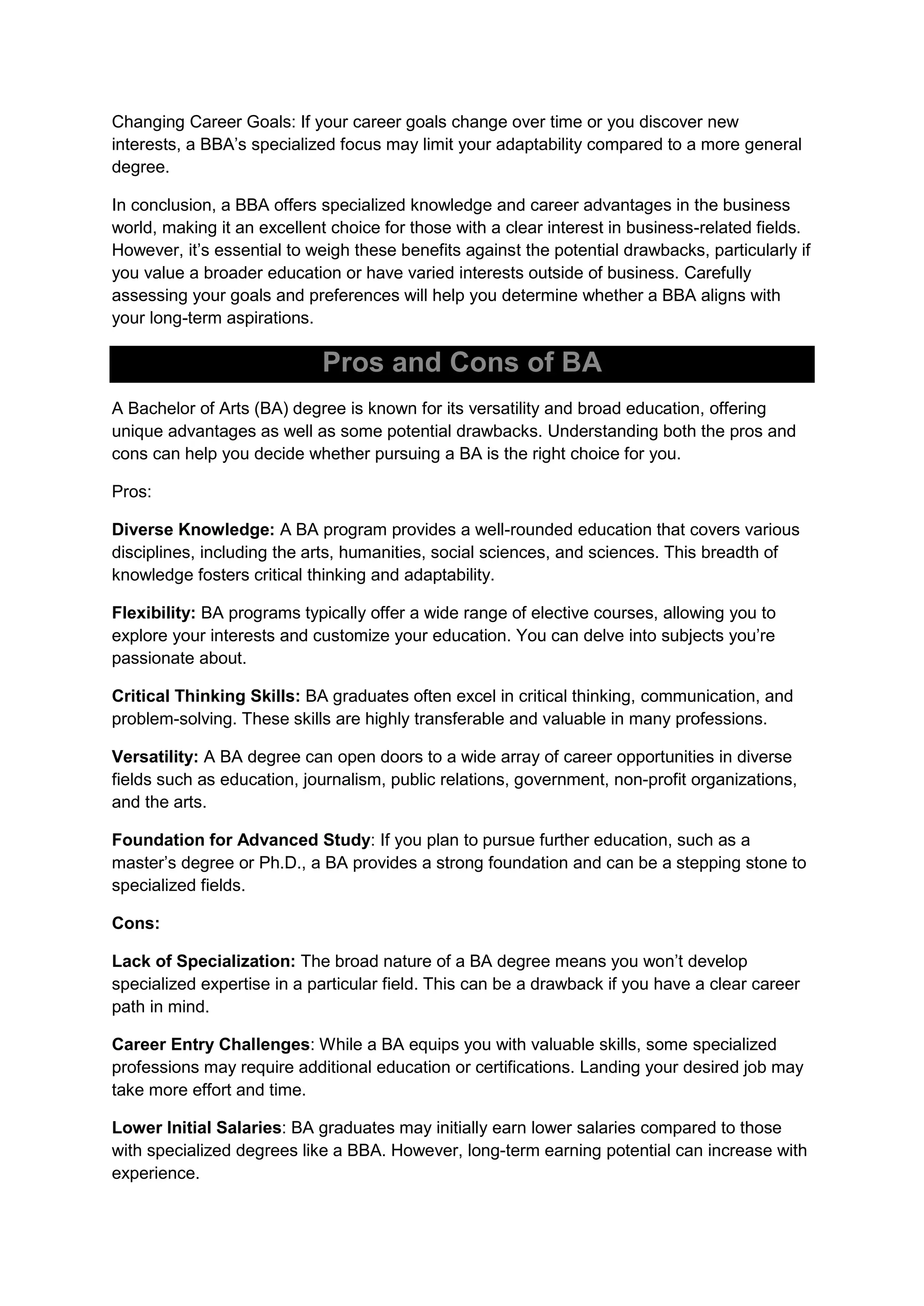 Changing Career Goals: If your career goals change over time or you discover new
interests, a BBA’s specialized focus may limit your adaptability compared to a more general
degree.
In conclusion, a BBA offers specialized knowledge and career advantages in the business
world, making it an excellent choice for those with a clear interest in business-related fields.
However, it’s essential to weigh these benefits against the potential drawbacks, particularly if
you value a broader education or have varied interests outside of business. Carefully
assessing your goals and preferences will help you determine whether a BBA aligns with
your long-term aspirations.
Pros and Cons of BA
A Bachelor of Arts (BA) degree is known for its versatility and broad education, offering
unique advantages as well as some potential drawbacks. Understanding both the pros and
cons can help you decide whether pursuing a BA is the right choice for you.
Pros:
Diverse Knowledge: A BA program provides a well-rounded education that covers various
disciplines, including the arts, humanities, social sciences, and sciences. This breadth of
knowledge fosters critical thinking and adaptability.
Flexibility: BA programs typically offer a wide range of elective courses, allowing you to
explore your interests and customize your education. You can delve into subjects you’re
passionate about.
Critical Thinking Skills: BA graduates often excel in critical thinking, communication, and
problem-solving. These skills are highly transferable and valuable in many professions.
Versatility: A BA degree can open doors to a wide array of career opportunities in diverse
fields such as education, journalism, public relations, government, non-profit organizations,
and the arts.
Foundation for Advanced Study: If you plan to pursue further education, such as a
master’s degree or Ph.D., a BA provides a strong foundation and can be a stepping stone to
specialized fields.
Cons:
Lack of Specialization: The broad nature of a BA degree means you won’t develop
specialized expertise in a particular field. This can be a drawback if you have a clear career
path in mind.
Career Entry Challenges: While a BA equips you with valuable skills, some specialized
professions may require additional education or certifications. Landing your desired job may
take more effort and time.
Lower Initial Salaries: BA graduates may initially earn lower salaries compared to those
with specialized degrees like a BBA. However, long-term earning potential can increase with
experience.
 