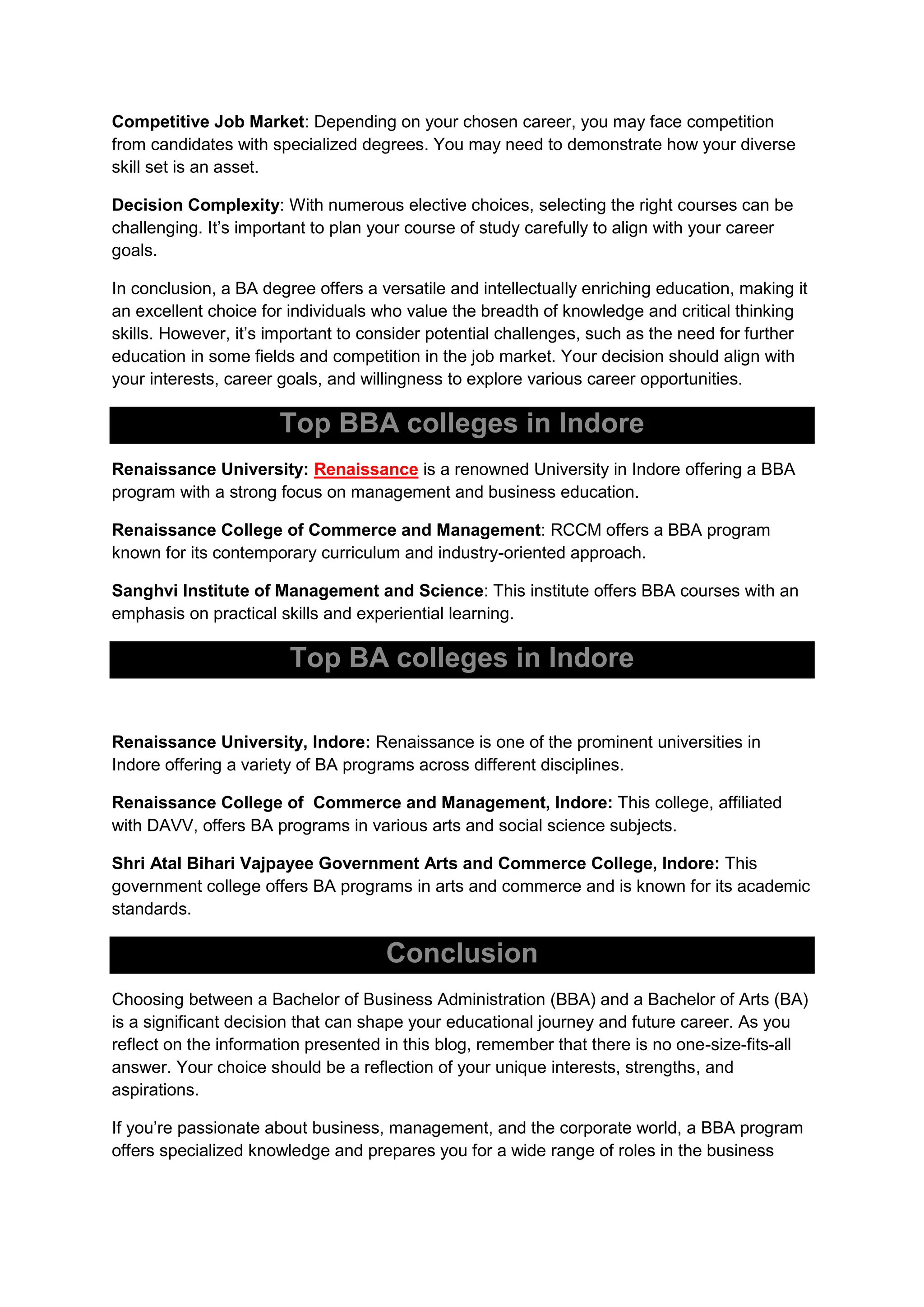 Competitive Job Market: Depending on your chosen career, you may face competition
from candidates with specialized degrees. You may need to demonstrate how your diverse
skill set is an asset.
Decision Complexity: With numerous elective choices, selecting the right courses can be
challenging. It’s important to plan your course of study carefully to align with your career
goals.
In conclusion, a BA degree offers a versatile and intellectually enriching education, making it
an excellent choice for individuals who value the breadth of knowledge and critical thinking
skills. However, it’s important to consider potential challenges, such as the need for further
education in some fields and competition in the job market. Your decision should align with
your interests, career goals, and willingness to explore various career opportunities.
Top BBA colleges in Indore
Renaissance University: Renaissance is a renowned University in Indore offering a BBA
program with a strong focus on management and business education.
Renaissance College of Commerce and Management: RCCM offers a BBA program
known for its contemporary curriculum and industry-oriented approach.
Sanghvi Institute of Management and Science: This institute offers BBA courses with an
emphasis on practical skills and experiential learning.
Top BA colleges in Indore
Renaissance University, Indore: Renaissance is one of the prominent universities in
Indore offering a variety of BA programs across different disciplines.
Renaissance College of Commerce and Management, Indore: This college, affiliated
with DAVV, offers BA programs in various arts and social science subjects.
Shri Atal Bihari Vajpayee Government Arts and Commerce College, Indore: This
government college offers BA programs in arts and commerce and is known for its academic
standards.
Conclusion
Choosing between a Bachelor of Business Administration (BBA) and a Bachelor of Arts (BA)
is a significant decision that can shape your educational journey and future career. As you
reflect on the information presented in this blog, remember that there is no one-size-fits-all
answer. Your choice should be a reflection of your unique interests, strengths, and
aspirations.
If you’re passionate about business, management, and the corporate world, a BBA program
offers specialized knowledge and prepares you for a wide range of roles in the business
 