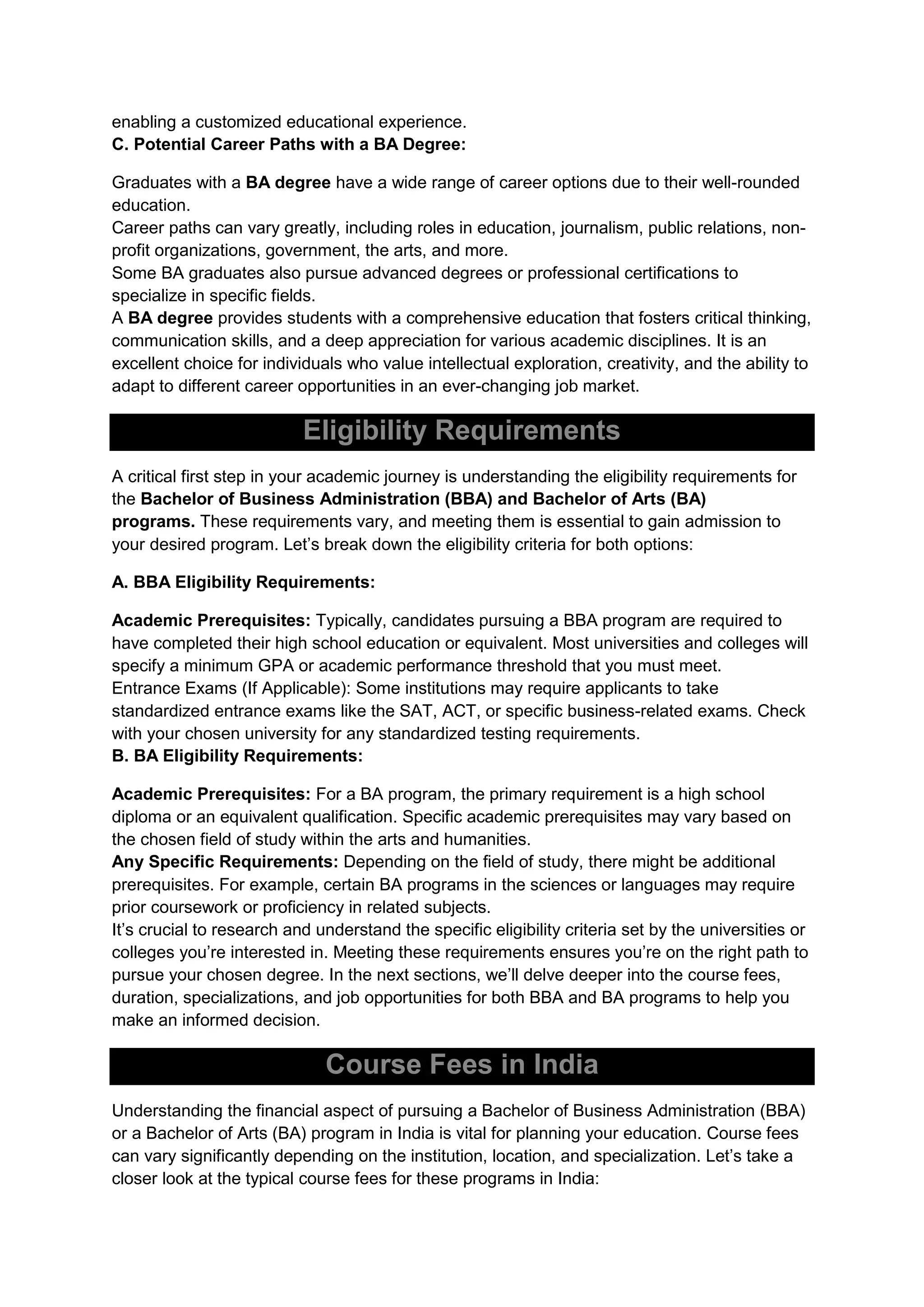 enabling a customized educational experience.
C. Potential Career Paths with a BA Degree:
Graduates with a BA degree have a wide range of career options due to their well-rounded
education.
Career paths can vary greatly, including roles in education, journalism, public relations, non-
profit organizations, government, the arts, and more.
Some BA graduates also pursue advanced degrees or professional certifications to
specialize in specific fields.
A BA degree provides students with a comprehensive education that fosters critical thinking,
communication skills, and a deep appreciation for various academic disciplines. It is an
excellent choice for individuals who value intellectual exploration, creativity, and the ability to
adapt to different career opportunities in an ever-changing job market.
Eligibility Requirements
A critical first step in your academic journey is understanding the eligibility requirements for
the Bachelor of Business Administration (BBA) and Bachelor of Arts (BA)
programs. These requirements vary, and meeting them is essential to gain admission to
your desired program. Let’s break down the eligibility criteria for both options:
A. BBA Eligibility Requirements:
Academic Prerequisites: Typically, candidates pursuing a BBA program are required to
have completed their high school education or equivalent. Most universities and colleges will
specify a minimum GPA or academic performance threshold that you must meet.
Entrance Exams (If Applicable): Some institutions may require applicants to take
standardized entrance exams like the SAT, ACT, or specific business-related exams. Check
with your chosen university for any standardized testing requirements.
B. BA Eligibility Requirements:
Academic Prerequisites: For a BA program, the primary requirement is a high school
diploma or an equivalent qualification. Specific academic prerequisites may vary based on
the chosen field of study within the arts and humanities.
Any Specific Requirements: Depending on the field of study, there might be additional
prerequisites. For example, certain BA programs in the sciences or languages may require
prior coursework or proficiency in related subjects.
It’s crucial to research and understand the specific eligibility criteria set by the universities or
colleges you’re interested in. Meeting these requirements ensures you’re on the right path to
pursue your chosen degree. In the next sections, we’ll delve deeper into the course fees,
duration, specializations, and job opportunities for both BBA and BA programs to help you
make an informed decision.
Course Fees in India
Understanding the financial aspect of pursuing a Bachelor of Business Administration (BBA)
or a Bachelor of Arts (BA) program in India is vital for planning your education. Course fees
can vary significantly depending on the institution, location, and specialization. Let’s take a
closer look at the typical course fees for these programs in India:
 