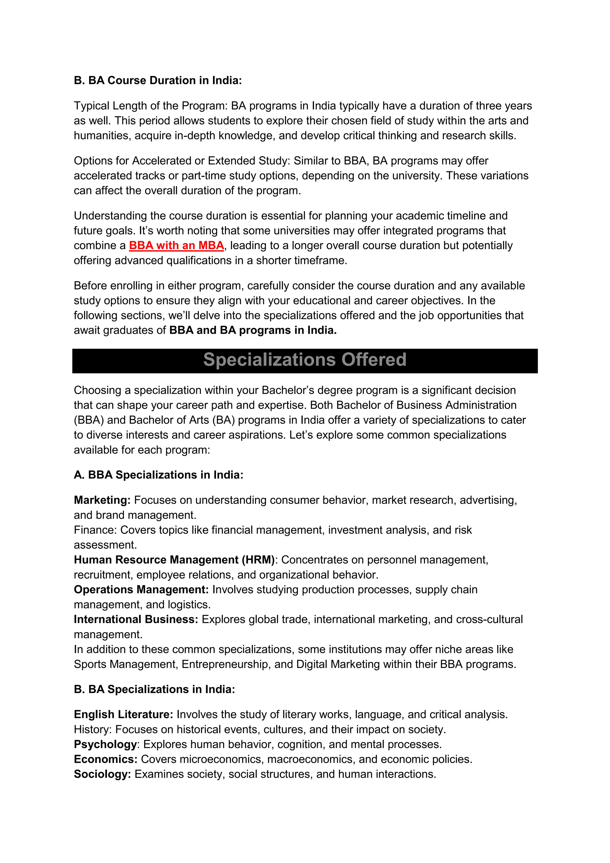 B. BA Course Duration in India:
Typical Length of the Program: BA programs in India typically have a duration of three years
as well. This period allows students to explore their chosen field of study within the arts and
humanities, acquire in-depth knowledge, and develop critical thinking and research skills.
Options for Accelerated or Extended Study: Similar to BBA, BA programs may offer
accelerated tracks or part-time study options, depending on the university. These variations
can affect the overall duration of the program.
Understanding the course duration is essential for planning your academic timeline and
future goals. It’s worth noting that some universities may offer integrated programs that
combine a BBA with an MBA, leading to a longer overall course duration but potentially
offering advanced qualifications in a shorter timeframe.
Before enrolling in either program, carefully consider the course duration and any available
study options to ensure they align with your educational and career objectives. In the
following sections, we’ll delve into the specializations offered and the job opportunities that
await graduates of BBA and BA programs in India.
Specializations Offered
Choosing a specialization within your Bachelor’s degree program is a significant decision
that can shape your career path and expertise. Both Bachelor of Business Administration
(BBA) and Bachelor of Arts (BA) programs in India offer a variety of specializations to cater
to diverse interests and career aspirations. Let’s explore some common specializations
available for each program:
A. BBA Specializations in India:
Marketing: Focuses on understanding consumer behavior, market research, advertising,
and brand management.
Finance: Covers topics like financial management, investment analysis, and risk
assessment.
Human Resource Management (HRM): Concentrates on personnel management,
recruitment, employee relations, and organizational behavior.
Operations Management: Involves studying production processes, supply chain
management, and logistics.
International Business: Explores global trade, international marketing, and cross-cultural
management.
In addition to these common specializations, some institutions may offer niche areas like
Sports Management, Entrepreneurship, and Digital Marketing within their BBA programs.
B. BA Specializations in India:
English Literature: Involves the study of literary works, language, and critical analysis.
History: Focuses on historical events, cultures, and their impact on society.
Psychology: Explores human behavior, cognition, and mental processes.
Economics: Covers microeconomics, macroeconomics, and economic policies.
Sociology: Examines society, social structures, and human interactions.
 