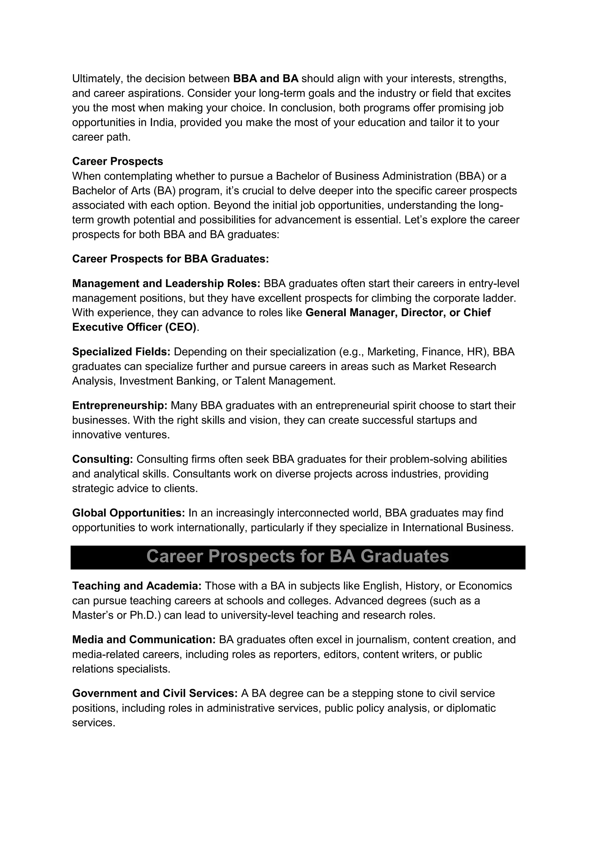 Ultimately, the decision between BBA and BA should align with your interests, strengths,
and career aspirations. Consider your long-term goals and the industry or field that excites
you the most when making your choice. In conclusion, both programs offer promising job
opportunities in India, provided you make the most of your education and tailor it to your
career path.
Career Prospects
When contemplating whether to pursue a Bachelor of Business Administration (BBA) or a
Bachelor of Arts (BA) program, it’s crucial to delve deeper into the specific career prospects
associated with each option. Beyond the initial job opportunities, understanding the long-
term growth potential and possibilities for advancement is essential. Let’s explore the career
prospects for both BBA and BA graduates:
Career Prospects for BBA Graduates:
Management and Leadership Roles: BBA graduates often start their careers in entry-level
management positions, but they have excellent prospects for climbing the corporate ladder.
With experience, they can advance to roles like General Manager, Director, or Chief
Executive Officer (CEO).
Specialized Fields: Depending on their specialization (e.g., Marketing, Finance, HR), BBA
graduates can specialize further and pursue careers in areas such as Market Research
Analysis, Investment Banking, or Talent Management.
Entrepreneurship: Many BBA graduates with an entrepreneurial spirit choose to start their
businesses. With the right skills and vision, they can create successful startups and
innovative ventures.
Consulting: Consulting firms often seek BBA graduates for their problem-solving abilities
and analytical skills. Consultants work on diverse projects across industries, providing
strategic advice to clients.
Global Opportunities: In an increasingly interconnected world, BBA graduates may find
opportunities to work internationally, particularly if they specialize in International Business.
Career Prospects for BA Graduates
Teaching and Academia: Those with a BA in subjects like English, History, or Economics
can pursue teaching careers at schools and colleges. Advanced degrees (such as a
Master’s or Ph.D.) can lead to university-level teaching and research roles.
Media and Communication: BA graduates often excel in journalism, content creation, and
media-related careers, including roles as reporters, editors, content writers, or public
relations specialists.
Government and Civil Services: A BA degree can be a stepping stone to civil service
positions, including roles in administrative services, public policy analysis, or diplomatic
services.
 