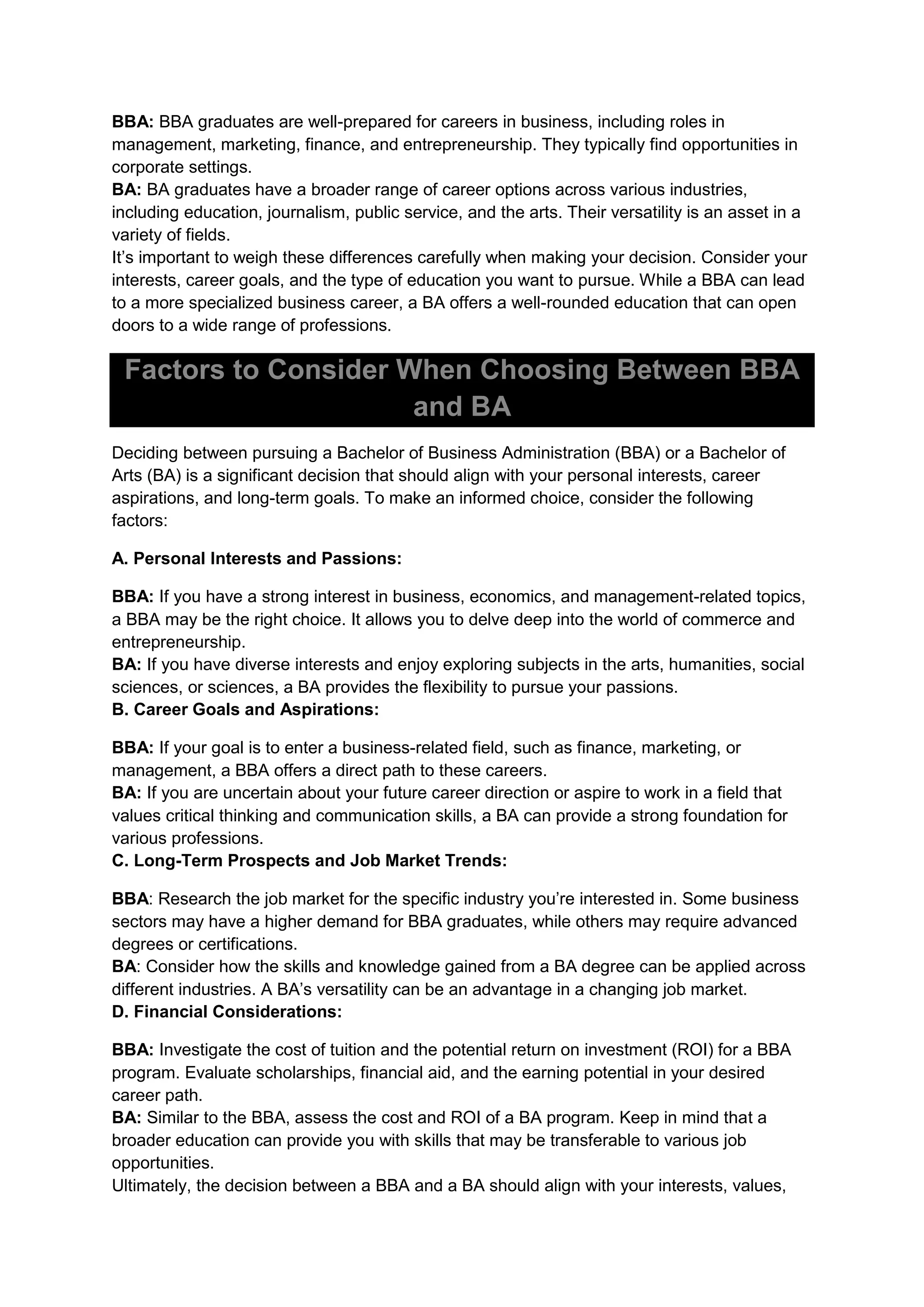 BBA: BBA graduates are well-prepared for careers in business, including roles in
management, marketing, finance, and entrepreneurship. They typically find opportunities in
corporate settings.
BA: BA graduates have a broader range of career options across various industries,
including education, journalism, public service, and the arts. Their versatility is an asset in a
variety of fields.
It’s important to weigh these differences carefully when making your decision. Consider your
interests, career goals, and the type of education you want to pursue. While a BBA can lead
to a more specialized business career, a BA offers a well-rounded education that can open
doors to a wide range of professions.
Factors to Consider When Choosing Between BBA
and BA
Deciding between pursuing a Bachelor of Business Administration (BBA) or a Bachelor of
Arts (BA) is a significant decision that should align with your personal interests, career
aspirations, and long-term goals. To make an informed choice, consider the following
factors:
A. Personal Interests and Passions:
BBA: If you have a strong interest in business, economics, and management-related topics,
a BBA may be the right choice. It allows you to delve deep into the world of commerce and
entrepreneurship.
BA: If you have diverse interests and enjoy exploring subjects in the arts, humanities, social
sciences, or sciences, a BA provides the flexibility to pursue your passions.
B. Career Goals and Aspirations:
BBA: If your goal is to enter a business-related field, such as finance, marketing, or
management, a BBA offers a direct path to these careers.
BA: If you are uncertain about your future career direction or aspire to work in a field that
values critical thinking and communication skills, a BA can provide a strong foundation for
various professions.
C. Long-Term Prospects and Job Market Trends:
BBA: Research the job market for the specific industry you’re interested in. Some business
sectors may have a higher demand for BBA graduates, while others may require advanced
degrees or certifications.
BA: Consider how the skills and knowledge gained from a BA degree can be applied across
different industries. A BA’s versatility can be an advantage in a changing job market.
D. Financial Considerations:
BBA: Investigate the cost of tuition and the potential return on investment (ROI) for a BBA
program. Evaluate scholarships, financial aid, and the earning potential in your desired
career path.
BA: Similar to the BBA, assess the cost and ROI of a BA program. Keep in mind that a
broader education can provide you with skills that may be transferable to various job
opportunities.
Ultimately, the decision between a BBA and a BA should align with your interests, values,
 