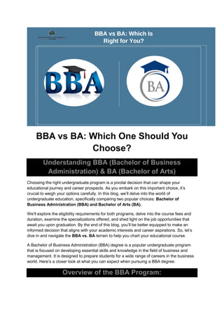 BBA vs BA: Which One Should You
Choose?
Understanding BBA (Bachelor of Business
Administration) & BA (Bachelor of Arts)
Choosing the right undergraduate program is a pivotal decision that can shape your
educational journey and career prospects. As you embark on this important choice, it’s
crucial to weigh your options carefully. In this blog, we’ll delve into the world of
undergraduate education, specifically comparing two popular choices: Bachelor of
Business Administration (BBA) and Bachelor of Arts (BA).
We’ll explore the eligibility requirements for both programs, delve into the course fees and
duration, examine the specializations offered, and shed light on the job opportunities that
await you upon graduation. By the end of this blog, you’ll be better equipped to make an
informed decision that aligns with your academic interests and career aspirations. So, let’s
dive in and navigate the BBA vs. BA terrain to help you chart your educational course.
A Bachelor of Business Administration (BBA) degree is a popular undergraduate program
that is focused on developing essential skills and knowledge in the field of business and
management. It is designed to prepare students for a wide range of careers in the business
world. Here’s a closer look at what you can expect when pursuing a BBA degree:
Overview of the BBA Program:
 