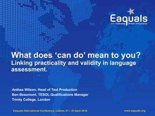 Eaquals International Conference, Lisbon, 21 – 23 April 2016
What does ‘can do’ mean to you?
Linking practicality and validity in language
assessment.
Anthea Wilson, Head of Test Production
Ben Beaumont, TESOL Qualifications Manager
Trinity College, London
www.eaquals.org
 