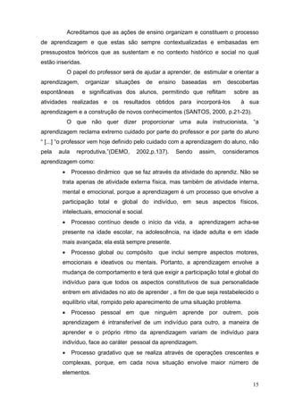 Acreditamos que as ações de ensino organizam e constituem o processo
de aprendizagem e que estas são sempre contextualizadas e embasadas em
pressupostos teóricos que as sustentam e no contexto histórico e social no qual
estão inseridas.
            O papel do professor será de ajudar a aprender, de estimular e orientar a
aprendizagem,       organizar   situações   de   ensino    baseadas   em    descobertas
espontâneas        e significativas dos alunos, permitindo que reflitam       sobre as
atividades realizadas e os resultados obtidos para incorporá-los                 à sua
aprendizagem e a construção de novos conhecimentos (SANTOS, 2000, p.21-23).
            O que não quer dizer proporcionar uma aula instrucionista, “a
aprendizagem reclama extremo cuidado por parte do professor e por parte do aluno
“ [...] “o professor vem hoje definido pelo cuidado com a aprendizagem do aluno, não
pela   aula    reprodutiva,”(DEMO,     2002,p.137).       Sendo   assim,   consideramos
aprendizagem como:
             Processo dinâmico que se faz através da atividade do aprendiz. Não se
        trata apenas de atividade externa física, mas também de atividade interna,
        mental e emocional, porque a aprendizagem é um processo que envolve a
        participação total e global do indivíduo, em seus aspectos físicos,
        intelectuais, emocional e social.
             Processo contínuo desde o início da vida, a         aprendizagem acha-se
        presente na idade escolar, na adolescência, na idade adulta e em idade
        mais avançada; ela está sempre presente.
             Processo global ou compósito       que inclui sempre aspectos motores,
        emocionais e ideativos ou mentais. Portanto, a aprendizagem envolve a
        mudança de comportamento e terá que exigir a participação total e global do
        indivíduo para que todos os aspectos constitutivos de sua personalidade
        entrem em atividades no ato de aprender , a fim de que seja restabelecido o
        equilíbrio vital, rompido pelo aparecimento de uma situação problema.
             Processo pessoal em que ninguém aprende por outrem, pois
        aprendizagem é intransferível de um indivíduo para outro, a maneira de
        aprender e o próprio ritmo da aprendizagem variam de indivíduo para
        indivíduo, face ao caráter pessoal da aprendizagem.
             Processo gradativo que se realiza através de operações crescentes e
        complexas, porque, em cada nova situação envolve maior número de
        elementos.

                                                                                     15
 