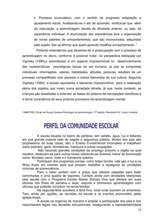     Processo acumulativo, com o sentido de progresso adaptação e
          ajustamento social. Analisando-se o ato de aprender, verifica-se que, além
          da maturação, a aprendizagem resulta de atividade anterior, ou seja, da
          experiência individual. A acumulação das experiências leva a organização
          de novos padrões de comportamentos, que são incorporados, adquiridos
                                                                                                   1
          pelo sujeito. Daí se afirmar que quem aprende modifica comportamento.
              Portanto entendemos que devemos ter a preocupação com o processo de
aprendizagem do aluno, conforme é possível notar, na perspectiva esboçada por
Vigotsky (1999),o aprendizado é um aspecto imprescindível no desenvolvimento
das características        psicológicas típicas do ser humano, já que as conquistas
individuais: informações, valores, habilidades, atitudes, posturas, resultam de um
processo compartilhado com pessoas e outros elementos de sua cultura. Segundo
Vigotsky (1999), a escola representa o elemento imprescindível para a realização
plena dos sujeitos que vivem numa sociedade letrada, já que, neste contexto, as
crianças são desafiadas a entender as bases do sistema de concepções científicas e
a tomar consciência de seus próprios processos de aprendizagem mental.



1.MARTINS, Dinah de Souza Campos.Psicologia da Aprendizagem 17ª edição .Petrópolis RJ: Vozes Limitada




           A escola situada no bairro de periferia, tem asfalto, água, luz e faltando
em sua grande maioria rede de esgoto e segurança pública. Muitos dos pais são
proprietários de suas casas, têm o Ensino Fundamental incompleto e trabalham
como pedreiro, garis, domésticas, manicura e outras ocupações.
            Não havendo grandes condições de emprego próximo a região na qual
residem, deslocam-se para outros locais utilizando-se diversos meios de locomoção
como: Bicicleta, carro, moto e o transporte coletivo.
           Participam dos programas sociais, como bolsa família, vale gás e luz e os
filhos ficam em creches para que possam trabalhar e assegurar as condições
mínimas de sobrevivência.
           Para o lazer contam com a praça que oferece calçadas para fazer
caminhadas e uma quadra de esportes. Contam ainda com atividades oferecidas
pela escola com o Programa Escola Aberta /Escola Viva que oferece em suas
oficinas nos finais de semana o lazer, esporte e promovem aprendizagem com
oficinas que poderão contribuir na renda familiar.
           Na segunda-feira acontece a feira livre, local onde ocorrem os encontros.
Tem, ainda por opções, as reuniões da escola e os eventos promovidos pelas
igrejas locais.
           A escola se organiza de maneira a ampliar a participação dos pais e dos
responsáveis legais nas decisões educacionais, assegurando a representatividade
                                                                                                        16
 