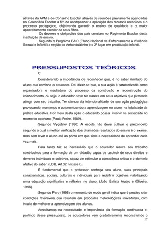 através da APM e do Conselho Escolar através de reuniões previamente agendadas
no Calendário Escolar a fim de acompanhar a aplicação dos recursos recebidos e o
processo pedagógico, objetivando garantir o ensino de qualidade e o maior
aproveitamento escolar de seus filhos.
            Os deveres e obrigações dos pais constam no Regimento Escolar desta
instituição de ensino.
            Segundo o Programa PAIR (Plano Nacional de Enfrentamento à Violência
Sexual e Infantil) a região do Anhanduizinho é o 2º lugar em prostituição infantil.




            C
            Considerando a importância de reconhecer que, é no saber ilimitado do
aluno que caminha o educador. Daí dizer-se que, a sua ação é caracterizada como
organizadora e mediadora do processo da construção e reconstrução do
conhecimento, ou seja, o educador deve ter clareza em seus objetivos que pretende
atingir com seu trabalho. Ter clareza da intencionalidade de sua ação pedagógica
provocando, mantendo e autonomizando a aprendizagem no aluno na totalidade da
prática educativa. Por meio desta ação o educando possa intervir na sociedade no
momento oportuno (Paulo Freire, 1989).
            Segundo Vygotsky (1996) A escola não deve cultivar o preconceito
segundo o qual a melhor verificação dos chamados resultados do ensino é o exame,
mas sem levar o aluno até ao ponto em que sinta a necessidade de aprender cada
vez mais.
            Para tanto faz se necessário que o educador realize seu trabalho
contribuindo para a formação de um cidadão capaz de usufruir de seus direitos e
deveres individuais e coletivos, capaz de estimular a consciência crítica e o domínio
afetivo do saber. (LDB, Art.32. Incisos I).
            É fundamental que o professor conheça seu aluno, suas principais
características, sociais, culturais e individuais para redefinir objetivos viabilizando
uma educação significativa e reflexiva no aluno. (João Batista Araújo e Oliveira,
1996).
            Segundo Paro (1998) o momento de modo geral indica que é preciso criar
condições favoráveis que resultem em propostas metodológicas inovadoras, com
intuito de melhorar a aprendizagem dos alunos.
            Acreditamos na necessidade e importância da formação continuada e,
partindo desse pressuposto, os educadores vem gradativamente reconstruindo o
                                                                          17
 