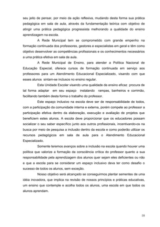 seu jeito de pensar, por meio da ação reflexiva, mudando desta forma sua prática
pedagógica em sala de aula, através da fundamentação teórica com objetivo de
atingir uma prática pedagógica progressista melhorando a qualidade do ensino
aprendizagem na escola.
          A Rede Municipal tem se comprometido com grande empenho na
formação continuada dos professores, gestores e especialistas em geral e têm como
objetivo desenvolver as competências profissionais e os conhecimentos necessários
a uma prática efetiva em sala de aula.
          A Rede Municipal de Ensino, para atender a Política Nacional de
Educação Especial, oferece cursos de formação continuada em serviço aos
professores para um Atendimento Educacional Especializado, visando com que
esses alunos sintam-se inclusos no ensino regular.
          Esta Unidade Escolar visando uma qualidade de ensino eficaz procura de
tal forma adaptar   em seu espaço        instalando   rampas, banheiros e corrimão,
facilitando também desta forma o trabalho do professor.
          Este espaço inclusivo na escola deve ser de responsabilidade de todos,
com a participação da comunidade interna e externa, porém compete ao professor a
participação efetiva dentro da elaboração, execução e avaliação de projetos que
beneficiem estes alunos. A escola deve proporcionar que os educadores possam
socializar o seu saber específico junto aos outros profissionais, incentivando-os na
busca por meio de pesquisa a inclusão dentro da escola e como poderão utilizar os
recursos pedagógicos em sala de aula para o Atendimento Educacional
Especializado.
          Somente teremos avanços sobre a inclusão na escola quando houver uma
política que valorize a formação da consciência crítica do professor quanto a sua
responsabilidade pela aprendizagem dos alunos quer sejam eles deficientes ou não
e que a escola para se considerar um espaço inclusivo deva ter como desafio o
sucesso de todos os alunos, sem exceção.
          Nosso objetivo será alcançado se conseguirmos plantar sementes de uma
idéia inovadora, que implica na revisão de nossos princípios e práticas educativas,
um ensino que contemple e acolha todos os alunos, uma escola em que todos os
alunos aprendam.




                                                                                 18
 