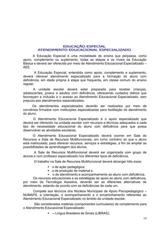 A Educação Especial é uma modalidade de ensino que perpassa, como
apoio, complemento ou suplemento, todas as etapas e os níveis da Educação
Básica e deverá ser oferecida por meio de Atendimento Educacional Especializado –
AEE.
        A Educação Especial, entendida como apoio, complemento e suplemento,
deverá oferecer atendimento especializado para a formação do aluno com
deficiência, em idade própria à etapa que frequenta, em classe comum do ensino
regular.
       A unidade escolar deverá estar preparada para receber crianças,
adolescentes, jovens e adultos com deficiência, oferecendo cuidados diários que
favoreçam a inclusão e o acesso ao Atendimento Educacional Especializado, sem
prejuízo aos atendimentos especializados.
      Os atendimentos especializados deverão ser realizados por meio de
convênios firmados com instituições especializadas para facilitação do atendimento
do aluno.
      O Atendimento Educacional Especializado é o apoio especializado que
deverá ser oferecido na unidade escolar com recursos e técnicas adequados a cada
tipo de necessidade educacional do aluno com deficiência para que possa
desenvolver as atividades escolares.
      O Atendimento Educacional Especializado deverá ocorrer em Sala de
Recursos e Sala de Recursos Multifuncionais, em turno contrário ao que o aluno
está matriculado, para oferecer recursos, serviços e estratégias, a fim de ampliar as
possibilidades de aprendizagem dos alunos.
       A Sala de Recursos Multifuncional deverá ser organizada com grupo de
alunos e com professor especializado nos diferentes tipos de deficiência.
       O trabalho na Sala de Recursos Multifuncional deverá abranger três eixos:
                 o de ação pedagógica;
                 o de produção de material e
                 o de atendimento e acompanhamento ao aluno com deficiência.
      Os recursos educacionais e as estratégias de apoio ao aluno com deficiência,
por meio da Tecnologia Assistiva, deverão ser as diferentes alternativas de
atendimento, estando de acordo com as deficiências de cada um.
      Compete aos técnicos dos Núcleos Municipais de Apoio Psicopedagógico –
NUMAPS, a orientação, o acompanhamento e o encaminhamento referentes ao
Atendimento Educacional Especializado no âmbito da unidade escolar.
       São consideradas matérias (componentes curriculares) de complemento para
o Atendimento Educacional Especializado:
                   – Língua Brasileira de Sinais (LIBRAS);
                                                                                   19
 