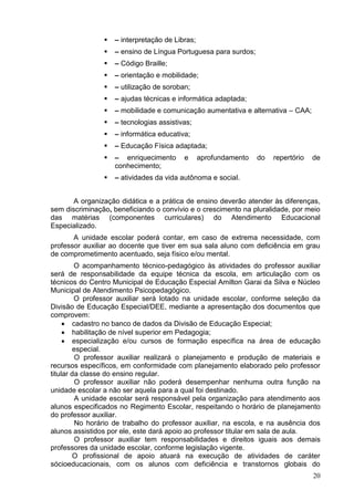    – interpretação de Libras;
                   – ensino de Língua Portuguesa para surdos;
                   – Código Braille;
                   – orientação e mobilidade;
                   – utilização de soroban;
                   – ajudas técnicas e informática adaptada;
                   – mobilidade e comunicação aumentativa e alternativa – CAA;
                   – tecnologias assistivas;
                   – informática educativa;
                   – Educação Física adaptada;
                   – enriquecimento      e      aprofundamento   do   repertório   de
                    conhecimento;
                   – atividades da vida autônoma e social.


       A organização didática e a prática de ensino deverão atender às diferenças,
sem discriminação, beneficiando o convívio e o crescimento na pluralidade, por meio
das matérias (componentes curriculares) do Atendimento Educacional
Especializado.
       A unidade escolar poderá contar, em caso de extrema necessidade, com
professor auxiliar ao docente que tiver em sua sala aluno com deficiência em grau
de comprometimento acentuado, seja físico e/ou mental.
         O acompanhamento técnico-pedagógico às atividades do professor auxiliar
será de responsabilidade da equipe técnica da escola, em articulação com os
técnicos do Centro Municipal de Educação Especial Amilton Garai da Silva e Núcleo
Municipal de Atendimento Psicopedagógico.
         O professor auxiliar será lotado na unidade escolar, conforme seleção da
Divisão de Educação Especial/DEE, mediante a apresentação dos documentos que
comprovem:
      cadastro no banco de dados da Divisão de Educação Especial;
      habilitação de nível superior em Pedagogia;
      especialização e/ou cursos de formação específica na área de educação
        especial.
         O professor auxiliar realizará o planejamento e produção de materiais e
recursos específicos, em conformidade com planejamento elaborado pelo professor
titular da classe do ensino regular.
         O professor auxiliar não poderá desempenhar nenhuma outra função na
unidade escolar a não ser aquela para a qual foi destinado.
         A unidade escolar será responsável pela organização para atendimento aos
alunos especificados no Regimento Escolar, respeitando o horário de planejamento
do professor auxiliar.
         No horário de trabalho do professor auxiliar, na escola, e na ausência dos
alunos assistidos por ele, este dará apoio ao professor titular em sala de aula.
         O professor auxiliar tem responsabilidades e direitos iguais aos demais
professores da unidade escolar, conforme legislação vigente.
        O profissional de apoio atuará na execução de atividades de caráter
sócioeducacionais, com os alunos com deficiência e transtornos globais do
                                                                                    20
 