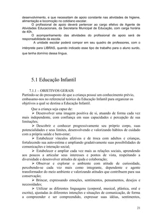 desenvolvimento, e que necessitam de apoio constante nas atividades de higiene,
alimentação e locomoção no cotidiano escolar.
       O profissional de apoio deverá pertencer ao cargo efetivo de Agente de
Atividades Educacionais, da Secretaria Municipal de Educação, com carga horária
de 40h.
       O acompanhamento das atividades do profissional de apoio será de
responsabilidade da escola.
        A unidade escolar poderá compor em seu quadro de professores, com o
intérprete para LIBRAS, quando indicado esse tipo de trabalho para o aluno surdo,
que tenha domínio dessa língua.




      5.1 Educação Infantil

     7.1.1 – OBJETIVOS GERAIS
Partindo-se do pressuposto de que a criança possui um conhecimento prévio,
embasamo-nos no referencial teórico da Educação Infantil para organizar os
objetivos a qual se destina a Educação Infantil.
       Que a criança seja capaz de:
        Desenvolver uma imagem positiva de si, atuando de forma cada vez
mais independente, com confiança em suas capacidades e percepção de sua
limitações;
        Descobrir e conhecer progressivamente seu próprio corpo, suas
potencialidades e seus limites, desenvolvendo e valorizando hábitos de cuidado
com a própria saúde e bem-estar;
        Estabelecer vínculos afetivos e de troca com adultos e crianças,
fortalecendo sua auto-estima e ampliando gradativamente suas possibilidades de
comunicações e interação social;
        Estabelecer e ampliar cada vez mais as relações sociais, aprendendo
aos poucos a articular seus interesses e pontos de vista, respeitando a
diversidade e desenvolver atitudes de ajuda e colaboração;
        Observar e explorar o ambiente com atitude de curiosidade,
percebendo-se cada vez mais como integrante, dependente e agente
transformador do meio ambiente e valorizando atitudes que contribuem para sua
conservação;
        Brincar, expressando emoções, sentimentos, pensamentos, desejos e
necessidades;
        Utilizar as diferentes linguagens (corporal, musical, plástica, oral e
escrita), ajustadas às diferentes intenções e situações de comunicação, de forma
a compreender e ser compreendido, expressar suas idéias, sentimentos,


                                                                              21
 