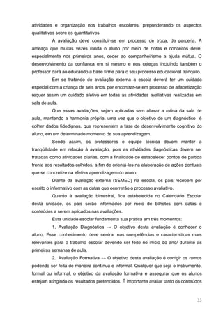 atividades e organização nos trabalhos escolares, preponderando os aspectos
qualitativos sobre os quantitativos.
          A avaliação deve constituir-se em processo de troca, de parceria. A
ameaça que muitas vezes ronda o aluno por meio de notas e conceitos deve,
especialmente nos primeiros anos, ceder ao companheirismo a ajuda mútua. O
desenvolvimento da confiança em si mesmo e nos colegas incluindo também o
professor dará ao educando a base firme para o seu processo educacional tranqüilo.
          Em se tratando de avaliação externa a escola deverá ter um cuidado
especial com a criança de seis anos, por encontrar-se em processo de alfabetização
requer assim um cuidado afetivo em todas as atividades avaliativas realizadas em
sala de aula.
          Que essas avaliações, sejam aplicadas sem alterar a rotina da sala de
aula, mantendo a harmonia própria, uma vez que o objetivo de um diagnóstico é
colher dados fidedignos, que representem a fase de desenvolvimento cognitivo do
aluno, em um determinado momento de sua aprendizagem.
          Sendo assim, os professores e equipe técnica devem manter a
tranqüilidade em relação à avaliação, pois as atividades diagnósticas devem ser
tratadas como atividades diárias, com a finalidade de estabelecer pontos de partida
frente aos resultados colhidos, a fim de orientá-los na elaboração de ações pontuais
que se concretize na efetiva aprendizagem do aluno.
          Diante da avaliação externa (SEMED) na escola, os pais recebem por
escrito o informativo com as datas que ocorrerão o processo avaliativo.
          Quanto à avaliação bimestral, fica estabelecida no Calendário Escolar
desta unidade, os pais serão informados por meio de bilhetes com datas e
conteúdos a serem aplicados nas avaliações.
          Esta unidade escolar fundamenta sua prática em três momentos:
          1. Avaliação Diagnóstica → O objetivo desta avaliação é conhecer o
aluno. Esse conhecimento deve centrar nas competências e características mais
relevantes para o trabalho escolar devendo ser feito no início do ano/ durante as
primeiras semanas de aula.
          2. Avaliação Formativa → O objetivo desta avaliação é corrigir os rumos
podendo ser feita de maneira contínua e informal. Qualquer que seja o instrumento,
formal ou informal, o objetivo da avaliação formativa e assegurar que os alunos
estejam atingindo os resultados pretendidos. É importante avaliar tanto os conteúdos



                                                                                 23
 