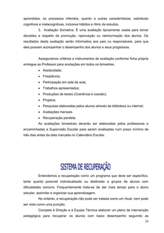 aprendidos, os processos inferidos, quanto a outras características, sobretudo
cognitivos e metacognitivas, inclusive hábitos e ritmo de estudos.
          3. Avaliação Somativa: É uma avaliação tipicamente usada para tomar
decisões a respeito da promoção, reprovação ou reenturmação dos alunos. Os
resultados desta avaliação serão informados aos pais ou responsáveis, para que
eles possam acompanhar o desempenho dos alunos e seus progressos.


          Asseguramos critérios e instrumentos de avaliação conforme ficha própria
entregue ao Professor para anotações em todos os bimestres.
           Assiduidade;
           Freqüência;
           Participação em sala de aula;
           Trabalhos apresentados;
           Produções de textos (Coerência e coesão);
           Projetos;
           Pesquisas elaboradas pelos alunos através da biblioteca ou internet;
           Avaliações mensais.
           Recuperação paralela.
          As avaliações bimestrais deverão ser elaboradas pelos professores e
encaminhadas a Supervisão Escolar para serem analisadas num prazo mínimo de
três dias antes da data marcada no Calendário Escolar.




          Entendemos a recuperação como um programa que deve ser específico,
tanto quanto possível individualizado ou destinado a grupos de alunos com
dificuldades comuns. Frequentemente trata-se de dar mais tempo para o aluno
estudar, assimilar e organizar sua aprendizagem.
          No entanto, a recuperação não pode ser tratada como um ritual, nem pode
ser vista como uma punição.
          Compete à Direção e à Equipe Técnica elaborar um plano de intervenção
pedagógica para recuperar os alunos com baixo desempenho seguindo as
                                                                                   24
 