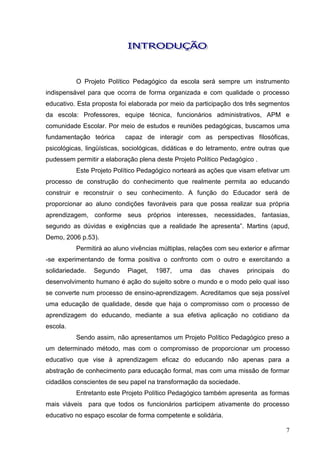 O Projeto Político Pedagógico da escola será sempre um instrumento
indispensável para que ocorra de forma organizada e com qualidade o processo
educativo. Esta proposta foi elaborada por meio da participação dos três segmentos
da escola: Professores, equipe técnica, funcionários administrativos, APM e
comunidade Escolar. Por meio de estudos e reuniões pedagógicas, buscamos uma
fundamentação teórica      capaz de interagir com as perspectivas filosóficas,
psicológicas, lingüísticas, sociológicas, didáticas e do letramento, entre outras que
pudessem permitir a elaboração plena deste Projeto Político Pedagógico .
          Este Projeto Político Pedagógico norteará as ações que visam efetivar um
processo de construção do conhecimento que realmente permita ao educando
construir e reconstruir o seu conhecimento. A função do Educador será de
proporcionar ao aluno condições favoráveis para que possa realizar sua própria
aprendizagem, conforme seus próprios interesses, necessidades, fantasias,
segundo as dúvidas e exigências que a realidade lhe apresenta”. Martins (apud,
Demo, 2006 p.53).
          Permitirá ao aluno vivências múltiplas, relações com seu exterior e afirmar
-se experimentando de forma positiva o confronto com o outro e exercitando a
solidariedade.   Segundo    Piaget,   1987,   uma    das    chaves    principais   do
desenvolvimento humano é ação do sujeito sobre o mundo e o modo pelo qual isso
se converte num processo de ensino-aprendizagem. Acreditamos que seja possível
uma educação de qualidade, desde que haja o compromisso com o processo de
aprendizagem do educando, mediante a sua efetiva aplicação no cotidiano da
escola.
          Sendo assim, não apresentamos um Projeto Político Pedagógico preso a
um determinado método, mas com o compromisso de proporcionar um processo
educativo que vise à aprendizagem eficaz do educando não apenas para a
abstração de conhecimento para educação formal, mas com uma missão de formar
cidadãos conscientes de seu papel na transformação da sociedade.
          Entretanto este Projeto Político Pedagógico também apresenta as formas
mais viáveis para que todos os funcionários participem ativamente do processo
educativo no espaço escolar de forma competente e solidária.

                                                                                    7
 