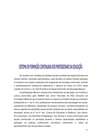 De acordo com a Política de Gestão Escolar da Rede Municipal de Ensino de
Campo Grande, dimensão administrativa, cabe também ao Gestor Escolar participar
e incentivar sua equipe a participar dos programas de formação continuada, visando
o aperfeiçoamento profissional objetivando o alcance do índice do P.D.E desta
unidade de ensino e do I.D.E.B (Índice de Desenvolvimento da Educação Básica).
      A participação efetiva e assídua dos profissionais da educação nos eventos e
cursos promovidos pela SEMED tais como: Reuniões de Pólo (Encontro de
Formação Reflexiva) que envolvem todos os setores do âmbito escolar que atendem
professores do 1° ao 9° ano, professores coordenadores das tecnologias da escola,
assistentes de biblioteca, assistentes de serviços diversos, monitores/inspetores de
alunos, agentes de atividades educacionais/ profissionais de apoio, especialistas em
educação, alunos do 6° ao 9° ano, Cursos de Educação à Distância, Latu Senso,
Pro funcionário, nas Reuniões Pedagógicas, nas oficinas e cursos promovidos pela
escola contribuindo na formação docente e demais capacitações possibilitam a
aplicação   de   práticas   profissionais   inovadoras   melhorando   o   índice   de
aproveitamento dos alunos desta unidade.

                                                                                   27
 