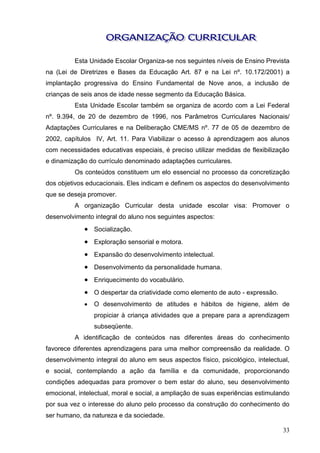 Esta Unidade Escolar Organiza-se nos seguintes níveis de Ensino Prevista
na (Lei de Diretrizes e Bases da Educação Art. 87 e na Lei nº. 10.172/2001) a
implantação progressiva do Ensino Fundamental de Nove anos, a inclusão de
crianças de seis anos de idade nesse segmento da Educação Básica.
         Esta Unidade Escolar também se organiza de acordo com a Lei Federal
nº. 9.394, de 20 de dezembro de 1996, nos Parâmetros Curriculares Nacionais/
Adaptações Curriculares e na Deliberação CME/MS nº. 77 de 05 de dezembro de
2002, capítulos IV, Art. 11. Para Viabilizar o acesso à aprendizagem aos alunos
com necessidades educativas especiais, é preciso utilizar medidas de flexibilização
e dinamização do currículo denominado adaptações curriculares.
         Os conteúdos constituem um elo essencial no processo da concretização
dos objetivos educacionais. Eles indicam e definem os aspectos do desenvolvimento
que se deseja promover.
         A organização Curricular desta unidade escolar visa: Promover o
desenvolvimento integral do aluno nos seguintes aspectos:
              Socialização.
              Exploração sensorial e motora.
              Expansão do desenvolvimento intelectual.
              Desenvolvimento da personalidade humana.
              Enriquecimento do vocabulário.
              O despertar da criatividade como elemento de auto - expressão.
                O desenvolvimento de atitudes e hábitos de higiene, além de
                 propiciar à criança atividades que a prepare para a aprendizagem
                 subseqüente.
          A identificação de conteúdos nas diferentes áreas do conhecimento
favorece diferentes aprendizagens para uma melhor compreensão da realidade. O
desenvolvimento integral do aluno em seus aspectos físico, psicológico, intelectual,
e social, contemplando a ação da família e da comunidade, proporcionando
condições adequadas para promover o bem estar do aluno, seu desenvolvimento
emocional, intelectual, moral e social, a ampliação de suas experiências estimulando
por sua vez o interesse do aluno pelo processo da construção do conhecimento do
ser humano, da natureza e da sociedade.

                                                                                 33
 