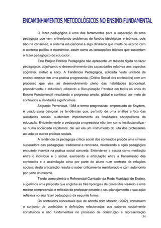 O fazer pedagógico é uma das ferramentas para a superação de uma
pedagogia que vem enfrentando problemas de fundos ideológicos e teóricos, pois
não há consenso, o sistema educacional é algo dinâmico que muda de acordo com
o contexto político e econômico, assim como as concepções teóricas que sustentam
o fazer pedagógico do educador.
          Este Projeto Político Pedagógico não apresenta um método rígido no fazer
pedagógico, objetivando o desenvolvimento das capacidades relativas aos aspectos
cognitivo, afetivo e ético. A Tendência Pedagógica, aplicada nesta unidade de
ensino consiste em uma prática progressista, (Crítico Social dos conteúdos) com um
processo que visa ao desenvolvimento pleno das habilidades (conceitual,
procedimental e atitudinal) utilizando a Recuperação Paralela em todos os anos do
Ensino Fundamental resultando o progresso amplo, global e contínuo por meio de
conteúdos e atividades significativas.
          Segundo Perrenoud, 1988 o termo progressista, emprestado de Snyders,
é usado para designar as tendências que, partindo de uma análise crítica das
realidades sociais, sustentam implicitamente as finalidades sóciopolíticos da
educação. Evidentemente a pedagogia progressista não tem como institucionalizar-
se numa sociedade capitalista; daí ser ela um instrumento de luta dos professores
ao lado de outras práticas sociais.
          A tendência da pedagogia crítico social dos conteúdos propõe uma síntese
superadora das pedagogias: tradicional e renovada, valorizando a ação pedagógica
enquanto inserida na prática social concreta. Entende-se a escola como mediação
entre o indivíduo e o social, exercendo a articulação entre a transmissão dos
conteúdos e a assimilação ativa por parte do aluno num contexto de relações
sociais; desta articulação resulta o saber criticamente reelaborado e com autonomia
por parte do mesmo.
          Tendo como diretriz o Referencial Curricular da Rede Municipal de Ensino,
sugerimos uma proposta que englobe as três tipologias de conteúdos visando a uma
melhor compreensão e reflexão do professor perante o seu planejamento e sua ação
reflexiva no seu fazer pedagógico da seguinte forma:
          Os conteúdos conceituais que de acordo com Moretto (2002), constituem
o conjunto de conteúdos e definições relacionados aos saberes socialmente
construídos e são fundamentais no processo de construção e representação
                                                                      34
 