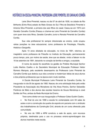 Leire Silva Pimentel, nasceu no dia 07 de abril de 1939, na cidade de Rio
Brilhante (Entre Rios) estado de Mato Grosso do Sul. Filha de Deoclécio Pimentel e
Antonia Silva Pimentel, a primeira dos seis filhos do casal. Casou-se em 1974 com
Geraldo Carvalho Corrêa (Passou a chamar-se Leire Pimentel de Carvalho Corrêa)
com quem teve dois filhos, Geraldo Carvalho Junior e Renata Pimentel de Carvalho
Corrêa.
              Sua vida profissional foi sempre direcionada ao ensino, onde ocupou
várias posições na área educacional, como professora de Psicologia, Filosofia,
História e Geografia.
              Após 13 anos afastada da educação, no início de 1991, retornou ao
magistério como professora de Filosofia no Instituto de Educação, permanecendo
pouco tempo, pois, por motivo de saúde, teve que se afastar, vindo a falecer no dia
16 de setembro de 1991, deixando no coração da família e amigos, a saudade.
              O nome da escola foi escolhido na gestão do Prefeito Municipal Senhor
Lúdio Martins Coelho e do Secretário Municipal de Educação Professor Heitor
Romero Marques, pelo excelente desempenho da Professora Leire Pimentel de
Carvalho Corrêa que dedicou sua vida a ensinar e modernizar idéias de seus alunos
e dos próprios professores que na época eram muito restritas.
              A Escola Municipal Professora Leire Pimentel de Carvalho Corrêa, foi
inaugurada no dia 05 de agosto de 1992. Nasceu de uma solicitação feita pelo então
Presidente da Associação dos Moradores da Vila Alves Pereira, Senhor Sebastião
Florêncio de Melo e dos alunos das escolas Iracema de Souza Mendonça e José
Dorilêo de Pina, ambas da Rede Municipal de Ensino.
              Teve como diretor em sua inauguração o Professor Celso Guidini Castro.
                No final do ano de 1998 a escola foi contemplada com 04 salas de
          aulas e com a construção da quadra de esporte em parceria com o sindicato
          dos trabalhadores da Construção Civil, através de um curso oferecido pela
          comunidade.
                No ano de 1999 a APM construiu a sala de apoio, com recursos
          próprios, destinados para o uso no processo ensino-aprendizagem dos
          alunos inseridos nesta escola.


                                                                                       8
 