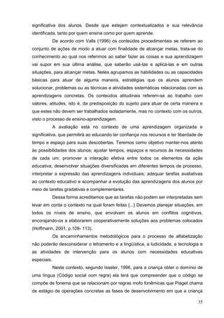 significativa dos alunos. Desde que estejam contextualizados e sua relevância
identificada, tanto por quem ensina como por quem aprende.
             De acordo com Valls (1996) os conteúdos procedimentais se referem ao
conjunto de ações de modo a atuar com finalidade de alcançar metas, trata-se do
conhecimento ao qual nos referimos ao saber fazer as coisas e sua aprendizagem
vai supor em sua última análise, que saberão usá-las e aplicá-las e em outras
situações, para alcançar metas. Neles agrupamos as habilidades ou as capacidades
básicas para atuar de alguma maneira, estratégias que os alunos aprendem
solucionar, problemas ou as técnicas e atividades sistemáticas relacionadas com as
aprendizagens concretas. Os conteúdos atitudinais referem-se ao trabalho com
valores, atitudes, isto é, da predisposição do sujeito para atuar de certa maneira e
que estes não devem ser trabalhados isoladamente, mas no contexto com os outros,
visto o processo de ensino-aprendizagem.
             A avaliação está no contexto de uma aprendizagem organizada e
significativa, que permitirá ao educando ter confiança nos recursos e ter liberdade de
tempo e espaço para suas descobertas. Teremos como objetivo manter-nos atento
às possibilidades dos alunos; ajustar tempos, espaços e recursos às necessidades
de cada um; promover a interação efetiva entre todos os elementos da ação
educativa; desenvolver situações diversificadas em diferentes tempos de processo,
interpretar a expressão das aprendizagens individuais; adequar tarefas avaliativas
ao contexto educativo e acompanhar a evolução das aprendizagens dos alunos por
meio de tarefas gradativas e complementares.
             Dessa forma acreditamos que as tarefas não podem ser interpretadas sem
levar em conta o contexto na qual foram feitas [...] Devemos planejar situações, em
todos os níveis de ensino, que envolvam os alunos em conflitos cognitivos,
encorajando-os a elaborarem cooperativamente soluções aos problemas colocados
(Hoffmann, 2001, p.109- 113).
             Os encaminhamentos metodológicos para o processo de alfabetização
não poderão desconsiderar o letramento e a lingüística, a ludicidade, a tecnologia e
as atividades de intervenção para os alunos com necessidades educativas
especiais.
             Neste contexto, segundo Isseler, 1996, para a criança obter o domínio de
uma língua (Código social com regra) ela terá que compreender que o código se
compõe de fonema que se relacionam por regras mofo fonêmicas que Piaget chama
de estágio de operações concretas as fases de desenvolvimento em que a criança

                                                                                   35
 