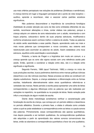 usa mais critérios perceptuais nas soluções de problemas (Sintáticas e semânticas).
A criança domina em lugar a linguagem perceptual sob o ponto de vista receptivo –
auditivo, aprende a reconhecer, reter e associar certos padrões acústicos
significativos.
           Não podemos desconsiderar a importância da consciência fonológica
(habilidade de prestar atenção aos sons da fala como entidades diferentes de seu
sentido, reconhecer alterações e rimas, contar sílabas nas palavras), porque a
criança adquire um sistema de sons relacionados com o adulto, reiventando-o com
traços próprios, colocando-o dentro de suas próprias estruturas, modificando-o
conforme amadurece assim conhece melhor o sistema do adulto. Todas as palavras
do adulto serão assimiladas a esse padrão. Depois, aprendendo cada vez mais e
mais novas palavras que correspondem a novos conceitos, seu sistema será
reestruturado para acomodar as palavras do adulto. Assim estabelece uma nova
estrutura, equilíbrio entre assimilação e acomodação.
           Portanto, a teoria de Piaget e a lingüística tem muito em comum, e a
criança aprende que os sons são signos sociais com uma referência aceita pelo
adulto. Então, aprende a coordenar a relação entre eles, isto é a relação entre
significado e significante.
           Segundo Ferreiro, 1988 (apud Tolchinski, 1995) a criança no início de
suas produções escritas, busca parâmetros distintivos entre marcas gráficas icônicas
(desenhos) e as não icônicas (escritas). Nesse processo as letras se constituem em
objetos substitutivos. Depois, a criança estabelece a diferenciação entre as formas
escritas, trabalhando alternativamente sobre eixos quantitativos referindo-se a
variedade das marcas. Neste período a escrita passa apresentar uma série de letras
correspondentes a algumas diferenças entre as palavras que são realizadas por
variações no repertório, na quantidade ou na posição de letras. Nesta variação pode
influir a recordação de algum modelo de escrita.
           Diante desta metodologia acreditamos verificar a caracterização pela
fonetização da escrita da criança, que começa por um período silábico e desemboca
no período alfabético. Durante a primeira fase, a sílaba é utilizada como unidade
sobre a qual se pode estabelecer a correspondência entre as letras e a pauta sonora
das palavras. Primeiramente, essas correspondências são apenas quantitativas,
mas depois passarão a ser também qualitativas. As correspondências qualitativas
são adquiridas a partir do aprendizado dos valores sonoros convencionais das
letras, então se abandona a correspondência quantitativa a favor de uma qualitativa,

                                                                                 36
 