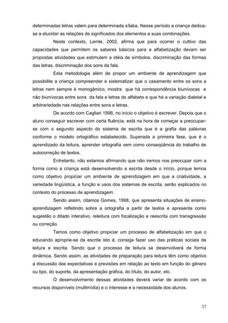 determinadas letras valem para determinada sílaba. Nesse período a criança dedica-
se a elucidar as relações de significados dos elementos e suas combinações.
          Neste contexto, Lemle, 2002, afirma que para ocorrer o cultivo das
capacidades que permitem os saberes básicos para a alfabetização devam ser
propostas atividades que estimulem a idéia de símbolos, discriminação das formas
das letras, discriminação dos sons da fala.
          Esta metodologia além de propor um ambiente de aprendizagem que
possibilite a criança compreender e sistematizar que o casamento entre os sons e
letras nem sempre é monogâmico, mostra que há correspondência biunívocas e
não biunívocas entre sons da fala e letras do alfabeto e que há a variação dialetal e
arbitrariedade nas relações entre sons e letras.
          De acordo com Cagliari 1998, no início o objetivo é escrever. Depois que o
aluno conseguir escrever com certa fluência, está na hora de começar a preocupar-
se com o segundo aspecto do sistema de escrita que é a grafia das palavras
conforme o modelo ortográfico estabelecido. Superada a primeira fase, que é o
aprendizado da leitura, aprender ortografia vem como conseqüência do trabalho de
autocorreção de textos.
          Entretanto, não estamos afirmando que não iremos nos preocupar com a
forma como a criança está desenvolvendo a escrita desde o início, porque temos
como objetivo propiciar um ambiente de aprendizagem em que a criatividade, a
variedade lingüística, a função e usos dos sistemas de escrita, serão explicados no
contexto do processo de aprendizagem.
          Sendo assim, citamos Gomes, 1998, que apresenta situações de ensino-
aprendizagem refletindo sobre a ortografia a partir de textos e apresenta como
sugestão o ditado interativo, releitura com focalização e reescrita com transgressão
ou correção.
          Temos como objetivo propiciar um processo de alfabetização em que o
educando aproprie-se da escrita isto é, consiga fazer uso das práticas sociais de
leitura e escrita. Sendo que o processo de leitura se desenvolverá de forma
dinâmica. Sendo assim, as atividades de preparação para leitura têm como objetivo
a discussão das expectativas e previsões em relação ao texto em função do gênero
ou tipo, do suporte, da apresentação gráfica, do título, do autor, etc.
          O desenvolvimento dessas atividades deverá variar de acordo com os
recursos disponíveis (multimídia) e o interesse e a necessidade dos alunos.



                                                                                  37
 