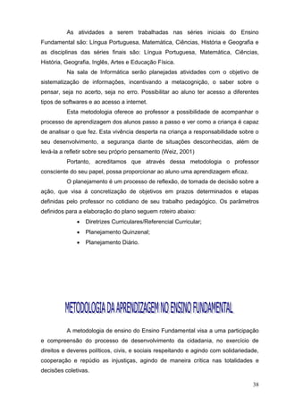 As atividades a serem trabalhadas nas séries iniciais do Ensino
Fundamental são: Língua Portuguesa, Matemática, Ciências, História e Geografia e
as disciplinas das séries finais são: Língua Portuguesa, Matemática, Ciências,
História, Geografia, Inglês, Artes e Educação Física.
          Na sala de Informática serão planejadas atividades com o objetivo de
sistematização de informações, incentivando a metacognição, o saber sobre o
pensar, seja no acerto, seja no erro. Possibilitar ao aluno ter acesso a diferentes
tipos de softwares e ao acesso a internet.
          Esta metodologia oferece ao professor a possibilidade de acompanhar o
processo de aprendizagem dos alunos passo a passo e ver como a criança é capaz
de analisar o que fez. Esta vivência desperta na criança a responsabilidade sobre o
seu desenvolvimento, a segurança diante de situações desconhecidas, além de
levá-la a refletir sobre seu próprio pensamento (Weiz, 2001)
          Portanto, acreditamos que através dessa metodologia o professor
consciente do seu papel, possa proporcionar ao aluno uma aprendizagem eficaz.
          O planejamento é um processo de reflexão, de tomada de decisão sobre a
ação, que visa á concretização de objetivos em prazos determinados e etapas
definidas pelo professor no cotidiano de seu trabalho pedagógico. Os parâmetros
definidos para a elaboração do plano seguem roteiro abaixo:
                 Diretrizes Curriculares/Referencial Curricular;
                 Planejamento Quinzenal;
                 Planejamento Diário.




          A metodologia de ensino do Ensino Fundamental visa a uma participação
e compreensão do processo de desenvolvimento da cidadania, no exercício de
direitos e deveres políticos, civis, e sociais respeitando e agindo com solidariedade,
cooperação e repúdio as injustiças, agindo de maneira crítica nas totalidades e
decisões coletivas.

                                                                                   38
 