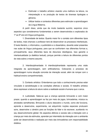    Estimular o trabalho artístico visando uma melhora na leitura, na
                   interpretação e na produção de textos de diversas tipologias e
                   gêneros.
                  Utilizar textos e contextos diferentes para estimular a aprendizagem
                   da Língua Materna.
            A partir disso, ainda que de modo bastante sucinto, expomos cinco
aspectos que consideramos fundamentais a serem desenvolvidos e explorados do
1º ao 9º ano em língua portuguesa.
            1. Diversidade de textos: Quanto maior for o contato com diferentes tipos
de textos, mais chances o professor terá de desenvolver os processos intertextuais.
O texto literário, o informativo, o publicitário e o dissertativo, deverão estar presentes
nas aulas de língua portuguesa, para que se confrontem nas diferentes formas e,
principalmente, seus diferentes tipos de discursos ideológicos. Isso garante a
intertextualidade (a dialética textual), porque permite a leitura de diferentes pontos
de vista sobre o mesmo assunto.


            2. Interdisciplinaridade: A interdisciplinaridade representa uma visão
integrada da aprendizagem, sem artificialismos. Colocando o processo de
aprendizagem numa situação concreta de interação social, além de romper com o
habitual ensino compartimentado.


            3. Contexto artístico: Entendemos que todo o conhecimento precisa estar
vinculado à sensibilização e às condições afetivas e sociais. O trabalho artístico
deve expressar a leitura do aluno sobre a realidade social e humana que o cerca.


            4. Ludicidade: Sabe-se que a criança aprende brincando e com maior
prazer, quando a aprendizagem se faz por meio de jogos, brincadeiras, música ou
atividades semelhantes. Brincando o aluno descobre o mundo, como ele funciona,
aprende e desenvolve, experimenta, vai adquirindo noções especiais produzem
sons, desenvolve o cérebro para as funções do falar e do escrever, auxiliando no
seu desenvolvimento global. Os aspectos afetivos e sociais são a interação com a
criança por meio de estímulos, aprender por intermédio da interação com o ambiente
pode ser desenvolvida e realizada por meio das brincadeiras com responsabilidade
didática.



                                                                                       40
 