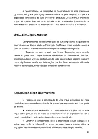 5. Funcionalidade: Na perspectiva da funcionalidade, os fatos lingüísticos
(gramática, ortografia, pontuação) são contextualizados; pois o objetivo principal é a
capacidade comunicativa do aluno (receptiva e produtiva). Dessa forma, o ensino da
língua portuguesa deve ser compreendido como competências (desempenho e
habilidades) que precisam ser desenvolvidas, e não como conteúdos a memorizar.




LÍNGUA ESTRANGEIRA MODERNA


          Compreendemos e acreditamos que é de suma importância a aquisição da
aprendizagem da Língua Moderna Estrangeira (Inglês) em nossa unidade escolar a
partir do 6º ano do Ensino Fundamental e expomos os seguintes objetivos:
             Despertar no aluno o gosto pela Língua Estrangeira, sem, contudo
perder o gosto pela Língua Materna respeitando as diversidades culturais,
proporcionando um universo contextualizado onde os aprendizes possam descobrir
novos significados através das informações que lhe forem repassadas utilizando
recursos tecnológicos, livros didáticos e materiais paradidáticos.




HABILIDADES A SEREM DESENVOLVIDAS


           Reconhecer que o aprendizado de uma língua estrangeira ou mais
possibilita o acesso aos bens culturais da humanidade construídos em outra parte
do mundo;
           Vivenciar uma experiência de comunicação humana, pelo uso de uma
língua estrangeira, no que se refere às novas maneiras de se expressar e de ver o
mundo, possibilitando maior entendimento de mundo diversificado;
           Construir o conhecimento, sobre a organização textual valorizando a
leitura como fonte de informação e prazer, sabendo como e quando utilizar a
linguagem nas situações de comunicação, tendo como base a língua materna.

                                                                                   41
 