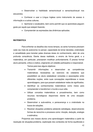  Desenvolver a habilidade sensoriovisual e sensoriaudivisual nos
educandos;
           Conhecer e usar a Língua Inglesa como instrumento de acesso à
informação e a outras culturas;
           Aprimorar o vocabulário, bem como permitir que os aprendizes peguem
gosto por aquilo que estejam fazendo;
           Compreender as expressões das dinâmicas aplicadas.




MATEMÁTICA


          Para enfrentar os desafios dos novos tempos, os seres humanos precisam
cada vez mais de autonomia no pensar, capacidade de tomar decisões; criatividade
e versatilidade para transitar pelas diversas áreas do conhecimento, além de uma
profunda consciência. Diante dessa realidade, o ensino de forma geral, e a
matemática, em particular, precisaram modificar profundamente. É preciso formar
aluno pensante, crítico e criativo, originando um cidadão participativo e responsável.
                 Temos para isso alguns objetivos:
                Transmitir      informações      e        desenvolver    as     competências
                 matemáticas      necessárias         ao    exercício    da    cidadania   que
                 possibilitem ao aluno estabelecer conexões e associações entre
                 diferentes noções, entre suas concepções espontâneas e novas
                 aprendizagens, para que possam estabelecer redes de significados.
                Identificar os conhecimentos matemáticos como meios para
                 compreender e transformar o mundo a sua volta.
                Utilizar conceitos matemáticos e procedimentos, bem como
                 recursos     tecnológicos     disponíveis      diante   de    uma   situação-
                 problema.
                Desenvolver a auto-estima, a perseverança e a criatividade na
                 busca de soluções.
                Resolver situações–problema adotando estratégias, desenvolvendo
                 formas de raciocínio e processos como: intuição, dedução, analogia
                 e estimativa.
          Propomos aos nossos alunos uma aprendizagem matemática a partir da
resolução de situações-problema, exploração dos conteúdos de forma equilibrada e
                                                                                            42
 