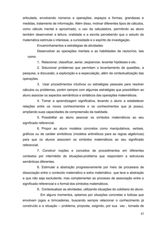 articulada, envolvendo números e operações, espaços e formas, grandezas e
medidas, tratamento de informação. Além disso, motivar diferentes tipos de cálculos,
como cálculo mental e aproximado, o uso da calculadora, permitindo ao aluno
também desenvolver a leitura, oralidade e a escrita percebendo que o estudo da
matemática estimula o interesse, a curiosidade e o espírito de investigação.
           Encaminhamentos e estratégias de atividades:
           Desenvolver as operações mentais e as habilidades de raciocínio, tais
   como:
           1. Relacionar, classificar, seriar, seqüenciar, levantar hipóteses e etc.
           2. Solucionar problemas que permitam o levantamento de questões, a
pesquisa, a discussão, a exploração e a especulação, além da contextualização das
operações.
           3. Usar procedimentos intuitivos ou estratégias pessoais para resolver
cálculos ou problemas, porém sempre com algumas estratégias que possibilitem ao
aluno associar os aspectos semânticos e sintáticos das operações matemáticas.
           4. Tomar a aprendizagem significativa, levando o aluno a estabelecer
relações entre os novos conhecimentos e os conhecimentos que já possui,
ampliando suas capacidades de compreensão da realidade.
           5. Possibilitar ao aluno associar os símbolos matemáticos ao seu
significado referencial.
           6. Propor ao aluno modelos concretos como manipulativos, verbais,
gráficos ou de caráter simbólicos (modelos aritméticos para as regras algébricas)
para que os alunos associem os símbolos matemáticos ao seu significado
referencial.
           7. Construir noções e conceitos de procedimentos em diferentes
contextos por intermédio de situações-problema que respondam a estruturas
semânticas diferentes.
           8. Estimular a abstração progressivamente por meio de processos de
dissociação entre o conteúdo matemático e extra matemático que leve a abstração
e que não seja excludente, mas complementar ao processo de associação entre o
significado referencial e o formal dos símbolos matemáticos.
           9. Contextualizar as atividades, utilizando situações do cotidiano do aluno.
               Em alguns momentos, optamos por situações concretas e lúdicas que
envolvam jogos e brincadeiras, buscando sempre relacionar o conhecimento já
construído e a situação – problema, proposta, exigindo, por sua vez , tomada de

                                                                                       43
 