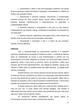  Compreender e utilizar a arte como linguagem, mantendo uma atitude
de busca pessoal e coletiva articulando a percepção, a sensibilidade e a reflexão ao
realizar uma produção artística;
             Experimentar e conhecer materiais, instrumentos e procedimentos
artísticos diversos em artes (visuais, dança, música, teatro), utilizando-os nos
trabalhos    pessoais,   identificando-os    e   interpretando-os    na   apreciação    e
contextualização cultural.
             Identificar, relacionar e compreender a arte como um fato histórico,
contextualizando nas diversas culturas, conhecendo e respeitando as produções de
um modo geral;
             Realizar pesquisa, organizando informações sobre a arte, através dos
artistas, obras de arte e fontes de comunicação e informação.
             Compreender e reconhecer a arte e a cultura de seu município.
(artistas, músicos regionais).


CIÊNCIAS
            Com a supervalorização do conhecimento científico e a crescente
presença e intervenção da tecnologia no cotidiano do aluno, o conteúdo de Ciências
ajuda na compreensão do mundo e suas transformações e permite que nos
reconheçamos como parte integrante do universo. Por meio desse saber podemos
questionar, criticar o que vemos ou ouvimos, intervir na natureza e utilizar seus
recursos; agir de forma responsável tanto com relação ao ambiente quanto a nós
mesmos e refletir sobre as questões éticas que estão implícitas na relação entre
ciências e sociedade.
            Durante séculos o ser humano apropriou-se dos recursos naturais, alterou
os ciclos da natureza, acreditando que estava a sua disposição. Hoje estamos diante
de uma crise ambiental que coloca em risco toda a vida do planeta. Saber como a
natureza se comporta e como a vida se processa é fundamental para o aluno tomar
posições com fundamento e orientar suas ações de forma consciente.
            É preciso ainda que o aluno saiba que o corpo humano, interage como o
meio em que vive. O corpo recebe uma herança biológica, mas também é
influenciado pelo meio cultural, social e afetivo, que contribuem para que cada corpo
seja único, assim como é cada ser humano.
            Ao   ensinarmos      ciências   possibilitamos   aos    alunos   passar    do
conhecimento do senso comum para o conhecimento científico.

                                                                                       45
 
