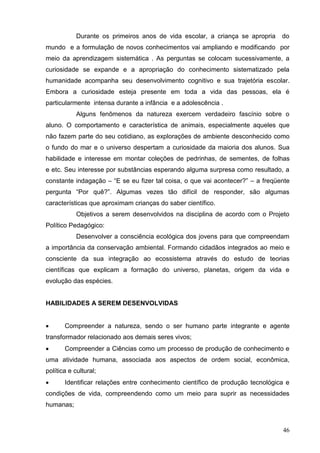 Durante os primeiros anos de vida escolar, a criança se apropria    do
mundo e a formulação de novos conhecimentos vai ampliando e modificando por
meio da aprendizagem sistemática . As perguntas se colocam sucessivamente, a
curiosidade se expande e a apropriação do conhecimento sistematizado pela
humanidade acompanha seu desenvolvimento cognitivo e sua trajetória escolar.
Embora a curiosidade esteja presente em toda a vida das pessoas, ela é
particularmente intensa durante a infância e a adolescência .
            Alguns fenômenos da natureza exercem verdadeiro fascínio sobre o
aluno. O comportamento e característica de animais, especialmente aqueles que
não fazem parte do seu cotidiano, as explorações de ambiente desconhecido como
o fundo do mar e o universo despertam a curiosidade da maioria dos alunos. Sua
habilidade e interesse em montar coleções de pedrinhas, de sementes, de folhas
e etc. Seu interesse por substâncias esperando alguma surpresa como resultado, a
constante indagação – “E se eu fizer tal coisa, o que vai acontecer?” – a freqüente
pergunta “Por quê?”. Algumas vezes tão difícil de responder, são algumas
características que aproximam crianças do saber científico.
            Objetivos a serem desenvolvidos na disciplina de acordo com o Projeto
Político Pedagógico:
            Desenvolver a consciência ecológica dos jovens para que compreendam
a importância da conservação ambiental. Formando cidadãos integrados ao meio e
consciente da sua integração ao ecossistema através do estudo de teorias
científicas que explicam a formação do universo, planetas, origem da vida e
evolução das espécies.


HABILIDADES A SEREM DESENVOLVIDAS


      Compreender a natureza, sendo o ser humano parte integrante e agente
transformador relacionado aos demais seres vivos;
      Compreender a Ciências como um processo de produção de conhecimento e
uma atividade humana, associada aos aspectos de ordem social, econômica,
política e cultural;
      Identificar relações entre conhecimento científico de produção tecnológica e
condições de vida, compreendendo como um meio para suprir as necessidades
humanas;


                                                                                46
 