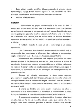       Saber utilizar conceitos científicos básicos associados à energia, matéria,
transformação, espaço, tempo, sistema, equilíbrio e vida, colocando em prática
conceitos, procedimentos e atitudes adquiridas no aprendizado escolar;
      Valorizar o meio ambiente.


HISTÓRIA
              O conhecimento da própria individualidade e do outro, ou seja, a
identificação da realidade como o eu, você, nós, o lugar está no início do processo
do conhecimento histórico e da compreensão homem/ natureza. Sua utilização como
recurso pedagógico possibilita ao aluno elaborar gradualmente uma nova maneira
de se relacionar com o mundo, que, em conseqüência, vai deixando de ser uma
mera projeção de suas emoções para ganhar a dimensão de uma realidade exterior
e objetiva.
              A realidade imediata de cada um dá-se num tempo e um espaço
determinado.
              Essa circunstância, que caracteriza as individualidades, está na base da
compreensão das semelhanças e diferenças, das mudanças e permanências,
noções fundamentais para o desenvolvimento dos estudos de História.
              Apresentamos aos professores uma proposta que partindo do tempo
pessoal do aluno e dos lugares de seu cotidiano, busca levá-los a ampliar as
experiências do tempo e do espaço e a representá-las, como atividade exploratória,
no processo de compreensão das relações sociais, das instituições, das regras de
convivências, da pluralidade cultural, das implicações da intervenção humana nos
processos naturais.
              Compete    ao   educador   acompanhar     o   aluno   nesse   processo,
proporcionando a oportunidade de vivências que lhe permitam reavaliar criticamente
as noções do senso comum com as quais chegam à escola e a partir daí, construir o
seu conhecimento assumindo novos valores inerentes ao exercício da cidadania e
ao convívio social.
              O ensino de História tem como objetivo desenvolver no aluno a
consciência de sua individualidade e a reconhecer a individualidade do outro,
condições necessárias e indispensáveis para a sua inserção na sociedade.
              O proposto está apoiado no mundo conhecido e vivenciado pela criança
em situações que lhe são próximas. Elas são as bases a qual o aluno estabelece
relações entre fatos presentes, próximos e remotos; identifica seus aspectos

                                                                                   47
 