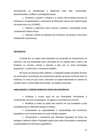 reconhecendo     as    semelhanças     e   diferenças   entre   eles,   continuidade,
descontinuidade, conflitos e contradições sociais.
           Conhecer e estudar a História e a Cultura Afro-brasileira levando os
indivíduos a compreenderem e valorizarem as diferentes culturas sem discriminação
de acordo com a Lei 10.639/01.
           Valorizar o patrimônio sócio cultural e respeitar a diversidade social,
considerando critérios éticos;
           Valorizar o direito de cidadania dos indivíduos, dos grupos e dos povos
fortalecendo a democracia.




GEOGRAFIA


      A escola tem um papel muito importante na construção do conhecimento do
indivíduo e de sua preparação para a formação de um cidadão pleno. Cabe a ela
fortalecer os vínculos, orientar o discente a lidar com as novas tecnologias
preparando - o assim para o mercado de trabalho.

      Na busca de alcançar estes objetivos, a Geografia propõe situações diversas
de construção e reconstrução do conhecimento através de trocas contínuas entre os
indivíduos no meio em que vivem, exercendo um papel fundamental no sentido de
contribuir para a continuidade da formação de cidadão consciente.


HABILIDADES A SEREM DESENVOLVIDAS EM GEOGRAFIA


           Conhecer o mundo atual em sua diversidade, favorecendo a
compreensão, de como as paisagens, os lugares e os territórios se constrói;
           Identificar e avaliar as ações dos homens em sua sociedade e suas
conseqüências em diferentes espaços e tempos.
           Compreender as especialidades e temporalidade dos fenômenos
geográficos e seu funcionamento em suas múltiplas relações;
           Compreender a importância das diferentes linguagens de leitura da
paisagem, sabendo utilizar a linguagem gráfica para obter informações e representar
a especialidade dos fenômenos geográficos.


                                                                                  49
 